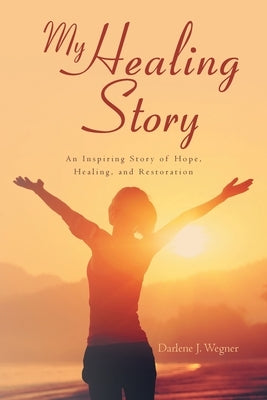 My Healing Story: An Inspiring Story of Hope, Healing, and Restoration by Wegner, Darlene J.