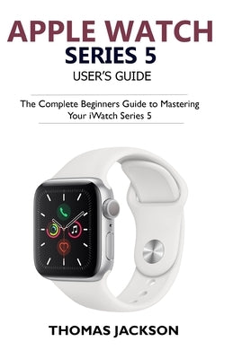 Apple Watch Series 5 User's Guide: The Complete Beginners Guide To Mastering Your iWatch Series 5 by Jackson, Thomas