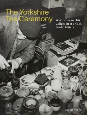The Yorkshire Tea Ceremony: W. A. Ismay and His Collection of British Studio Pottery by Walsh, Helen