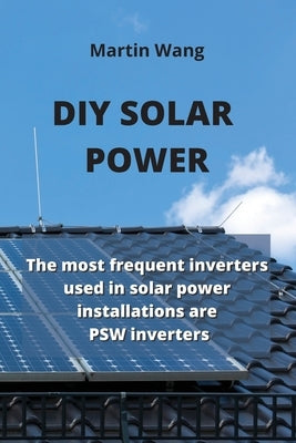 DIY Solar Power: The most frequent inverters used in solar power installations are PSW inverters by Wang, Martin