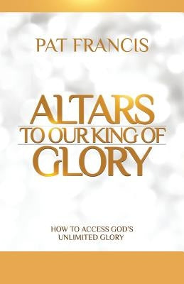 Altars to Our King of Glory: How to Access God's Unlimited Glory by Francis, Pat