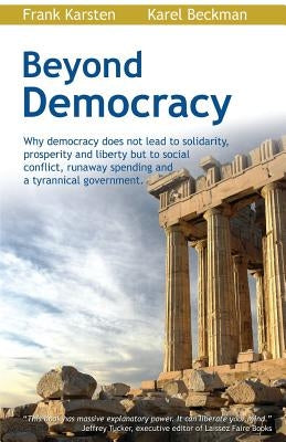 Beyond Democracy: Why Democracy Does Not Lead to Solidarity, Prosperity and Liberty But to Social Conflict, Runaway Spending and a Tyran by Beckman, Karel