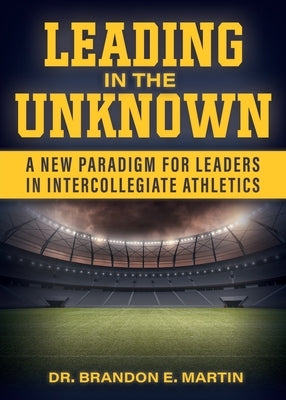 Leading in the Unknown: A New Paradigm for Leaders in Intercollegiate Athletics by Martin, Brandon E.