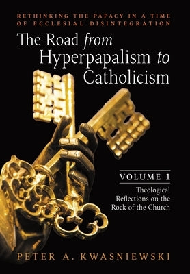 The Road from Hyperpapalism to Catholicism: Rethinking the Papacy in a Time of Ecclesial Disintegration: Volume 1 (Theological Reflections on the Rock by Kwasniewski, Peter