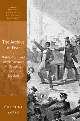 The Archive of Fear: White Crisis and Black Freedom in Douglass, Stowe, and Du Bois by Zwarg, Christina