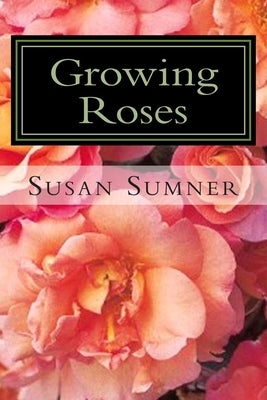 Growing Roses: Everything You Need to Know, and More . . . by Sumner, Susan