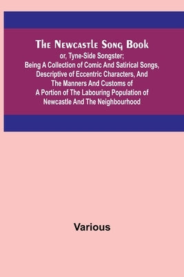 The Newcastle Song Book; or, Tyne-Side Songster; Being a Collection of Comic and Satirical Songs, Descriptive of Eccentric Characters, and the Manners by Various