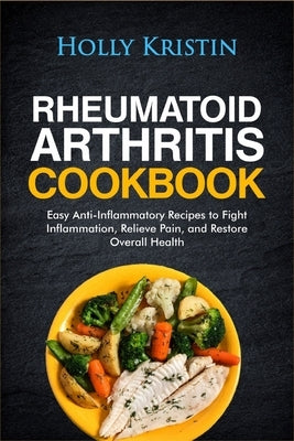 Rheumatoid Arthritis Cookbook: Easy Anti-Inflammatory Recipes to Fight Inflammation, Relieve Pain, and Restore Overall Health by Kristin, Holly