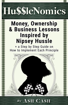 HussleNomics: Money, Ownership & Business Lessons Inspired by Nipsey Hussle + a Step by Step Guide on How to Implement Each Principl by Cash, Ash