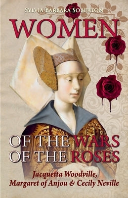 Women of the Wars of the Roses: Jacquetta Woodville, Margaret of Anjou & Cecily Neville by Soberton, Sylvia Barbara