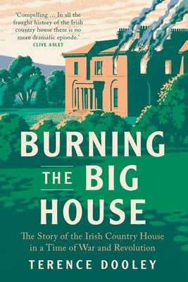 Burning the Big House: The Story of the Irish Country House in a Time of War and Revolution by Dooley, Terence