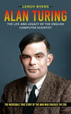 Alan Turing: The Life And Legacy Of The English Computer Scientist (The Incredible True Story Of The Man Who Cracked The Cod) by Byers, Leroy