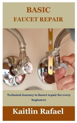 Basic Faucet Repair: Technical Journey to faucet repair for every beginners by Rafael, Kaitlin