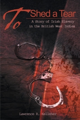 To Shed a Tear: A Story of Irish Slavery in the British West Indies by Kelleher, Lawrence R.