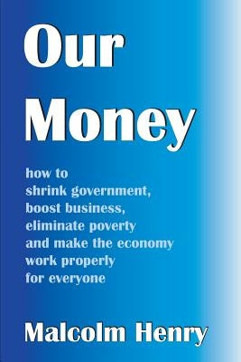 Our Money: how to shrink government, boost business, eliminate poverty and make the economy work properly for everyone by Henry, Malcolm