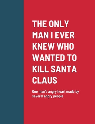 The Only Man I Ever Knew Who Wanted to Kill Santa Claus: One man's angry heart made by several angry people by Kiser, Roger