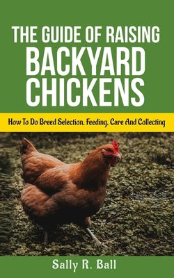 The Guide Of Raising Backyard Chickens: How To Do Breed Selection, Feeding, Care And Collecting Eggs For Beginners by Ball, Sally R.