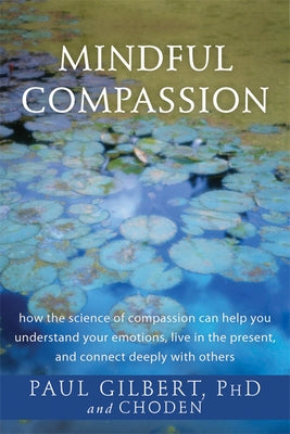Mindful Compassion: How the Science of Compassion Can Help You Understand Your Emotions, Live in the Present, and Connect Deeply with Othe by Gilbert, Paul