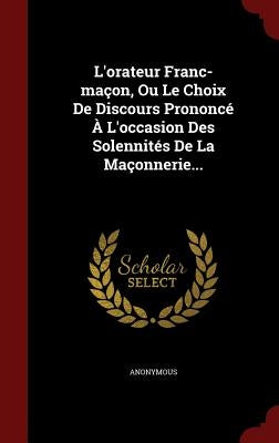 L'orateur Franc-maçon, Ou Le Choix De Discours Prononcé À L'occasion Des Solennités De La Maçonnerie... by Anonymous