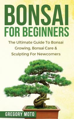 Bonsai For Beginners: The Ultimate Guide To Bonsai Growing, Bonsai Care & Sculpting For Newcomers (Bonsai, Indoor Gardening, Japanese Garden by Moto, Gregory