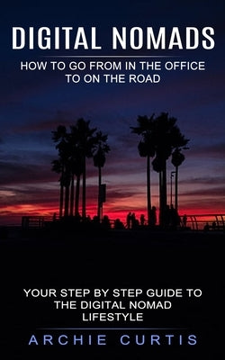 Digital Nomads: How to Go From in the Office to on the Road (Your Step by Step Guide to the Digital Nomad Lifestyle) by Curtis, Archie