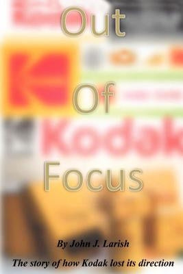 Out of Focus: The story of how Kodak lost its direction by Larish, John J.