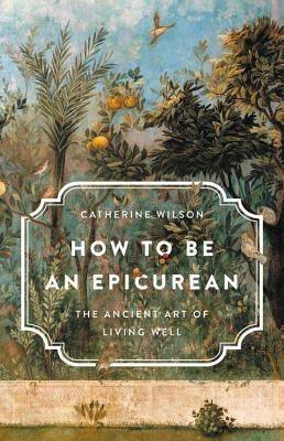 How to Be an Epicurean: The Ancient Art of Living Well by Wilson, Catherine