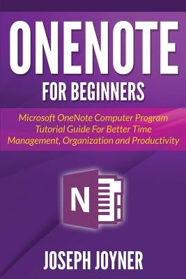 OneNote For Beginners: Microsoft OneNote Computer Program Tutorial Guide For Better Time Management, Organization and Productivity by Joyner, Joseph