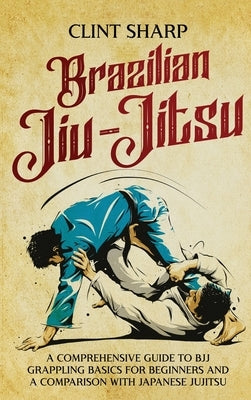 Brazilian Jiu-Jitsu: A Comprehensive Guide to BJJ Grappling Basics for Beginners and a Comparison with Japanese Jujitsu by Sharp, Clint