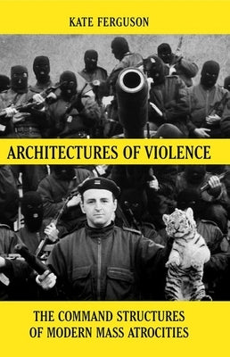 Architectures of Violence: The Command Structures of Modern Mass Atrocities, from Yugoslavia to Syria by Ferguson, Kate