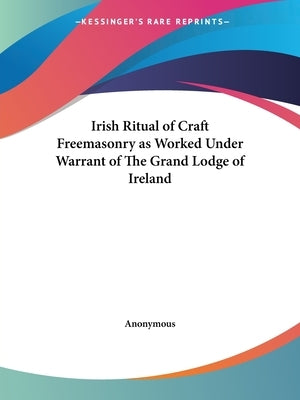Irish Ritual of Craft Freemasonry as Worked Under Warrant of The Grand Lodge of Ireland by Anonymous