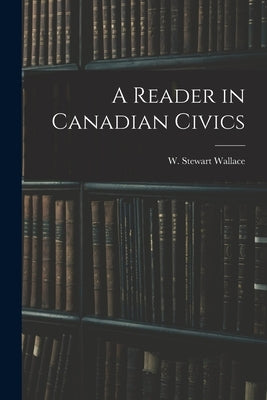 A Reader in Canadian Civics by Wallace, W. Stewart (William Stewart)