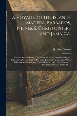 A Voyage to the Islands Madera, Barbados, Nieves, S. Christophers and Jamaica,: With the Natural History of the Herbs and Trees, Four-footed Beasts, F by Sloane, Hans