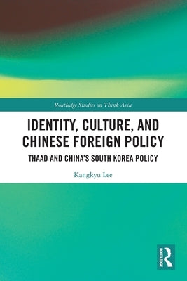 Identity, Culture, and Chinese Foreign Policy: THAAD and China's South Korea Policy by Lee, Kangkyu