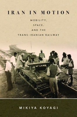 Iran in Motion: Mobility, Space, and the Trans-Iranian Railway by Koyagi, Mikiya