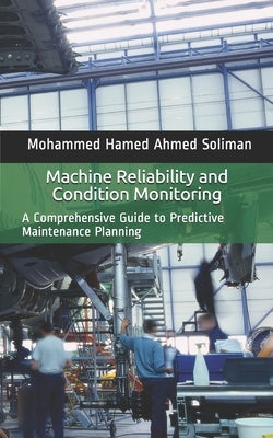 Machine Reliability and Condition Monitoring: A Comprehensive Guide to Predictive Maintenance Planning by Soliman, Mohammed Hamed Ahmed
