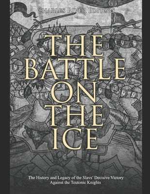 The Battle on the Ice: The History and Legacy of the Slavs' Decisive Victory Against the Teutonic Knights by Charles River Editors