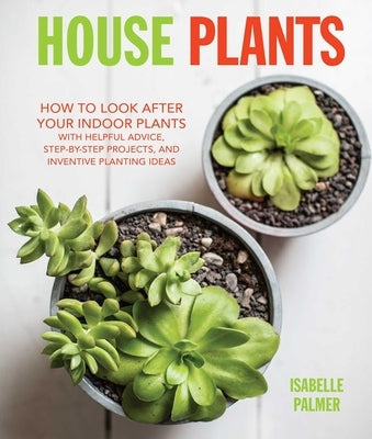 House Plants: How to Look After Your Indoor Plants: With Helpful Advice, Step-By-Step Projects, and Inventive Planting Ideas by Palmer, Isabelle