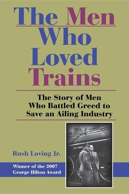 The Men Who Loved Trains: The Story of Men Who Battled Greed to Save an Ailing Industry by Loving, Rush