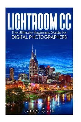 Lightroom CC: The Ultimate Beginners Guide for Digital Photographers by Clark, James