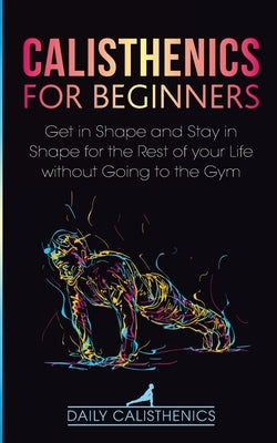 Calisthenics for Beginners: Get in Shape and Stay in Shape for the Rest of your Life without Going to the Gym by Calisthenics, Daily