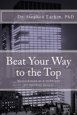 Beat Your Way to the Top: Masturbation as a technique for business success by Larkin, Stephen