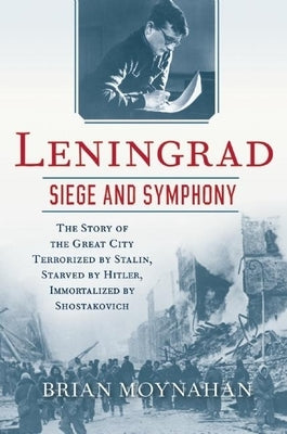 Leningrad: Siege and Symphony: The Story of the Great City Terrorized by Stalin, Starved by Hitler, Immortalized by Shostakovich by Moynahan, Brian