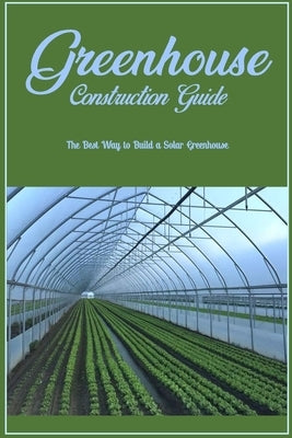 Greenhouse Construction Guide: The Best Way to Build a Solar Greenhouse: Creating A Solar Greenhouse by Hidy, David