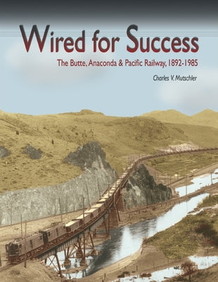 Wired for Success: The Butte, Anaconda & Pacific Railway, 1892-1985 by Mutschler, Charles V.