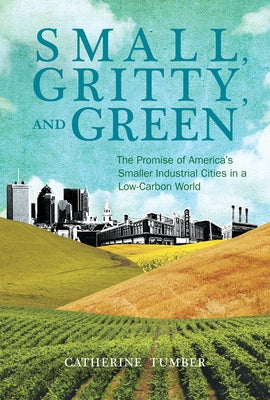 Small, Gritty, and Green: The Promise of America's Smaller Industrial Cities in a Low-Carbon World by Tumber, Catherine