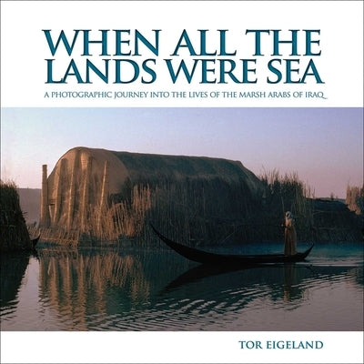 When All the Lands Were Sea: A Photographic Journey Into the Lives of the Marsh Arabs of Iraq by Eigeland, Tor