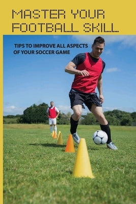 Master Your Football Skill: Tips To Improve All Aspects Of Your Soccer Game: Soccer Coaching Books by Colquitt, Elane