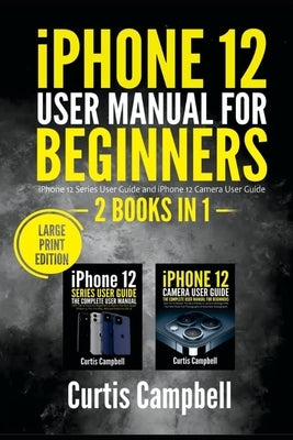 iPhone 12 User Manual for Beginners: 2 BOOKS IN 1- iPhone 12 Series User Guide and iPhone 12 Camera User Guide (Large Print Edition) by Campbell, Curtis