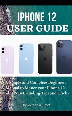 iPhone 12 User Guide: A Simple and Complete Beginners Manual to Master Your iPhone 12 and iOS 14 Including Tips and Tricks by Scott, Victoria A.